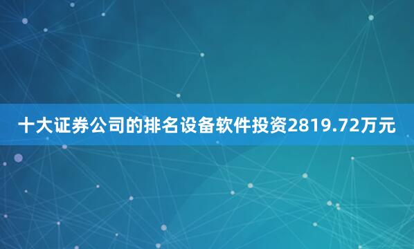 十大证券公司的排名设备软件投资2819.72万元