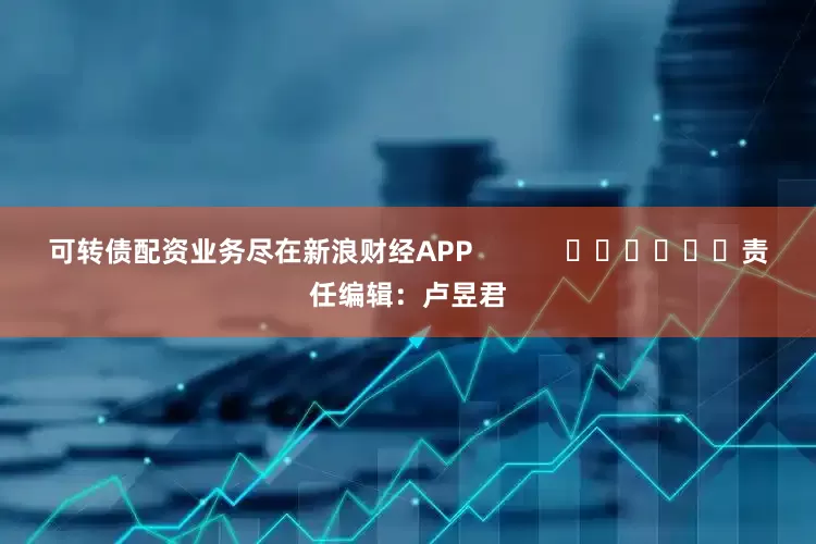 可转债配资业务尽在新浪财经APP            						责任编辑：卢昱君