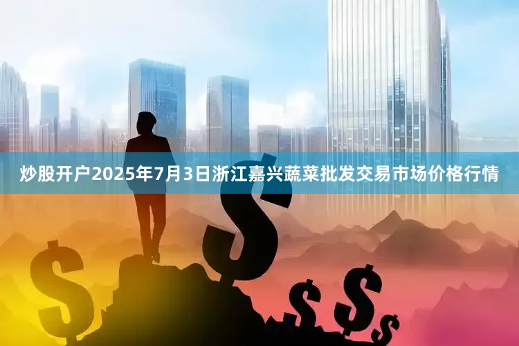 炒股开户2025年7月3日浙江嘉兴蔬菜批发交易市场价格行情