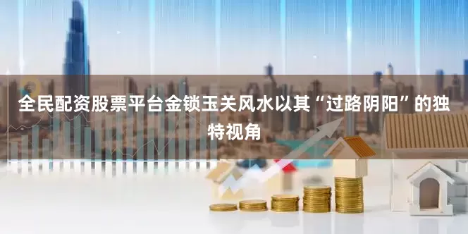 全民配资股票平台金锁玉关风水以其“过路阴阳”的独特视角