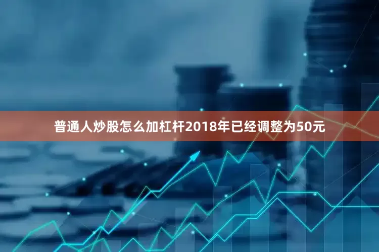 普通人炒股怎么加杠杆2018年已经调整为50元