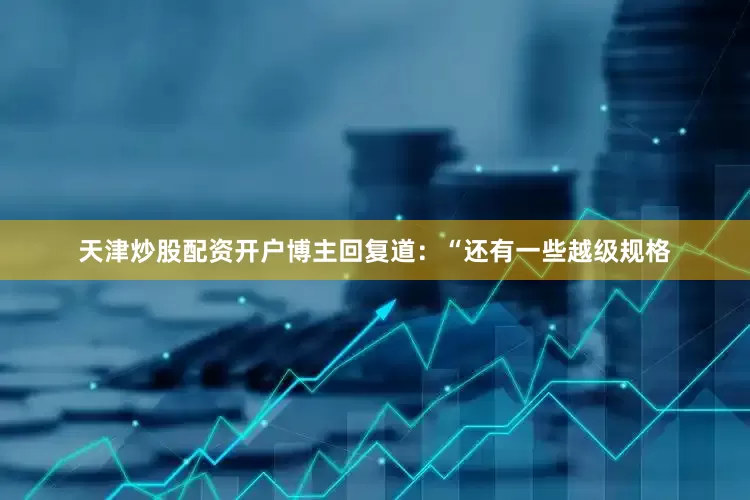 天津炒股配资开户博主回复道：“还有一些越级规格