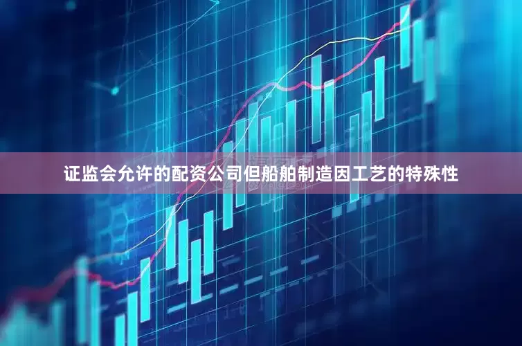证监会允许的配资公司但船舶制造因工艺的特殊性