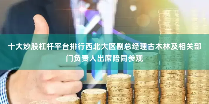 十大炒股杠杆平台排行西北大区副总经理古木林及相关部门负责人出席陪同参观
