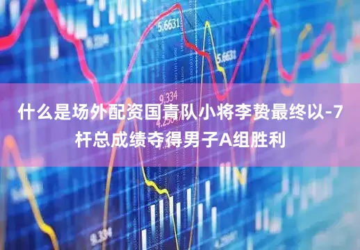 什么是场外配资国青队小将李贽最终以-7杆总成绩夺得男子A组胜利
